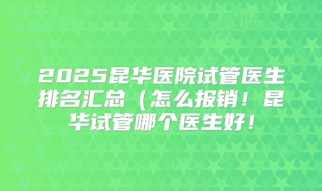 2025昆华医院试管医生排名汇总（怎么报销！昆华试管哪个医生好！