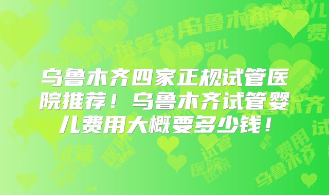 乌鲁木齐四家正规试管医院推荐！乌鲁木齐试管婴儿费用大概要多少钱！