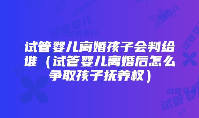 试管婴儿离婚孩子会判给谁(试管婴儿离婚后怎么争取孩子抚养权)