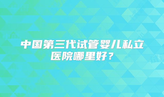 中国第三代试管婴儿私立医院哪里好？