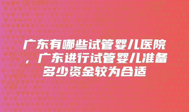 广东有哪些试管婴儿医院，广东进行试管婴儿准备多少资金较为合适