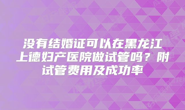 没有结婚证可以在黑龙江上德妇产医院做试管吗?附试管费用及成功率