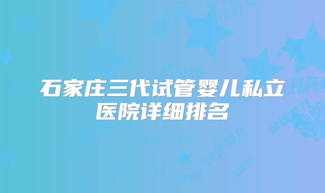 石家庄三代试管婴儿私立医院详细排名