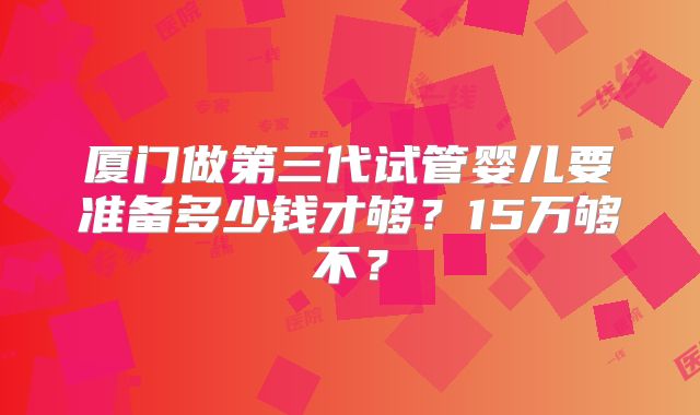 厦门做第三代试管婴儿要准备多少钱才够?15万够不?