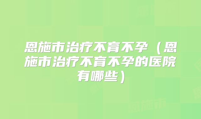 恩施市治疗不育不孕（恩施市治疗不育不孕的医院有哪些）