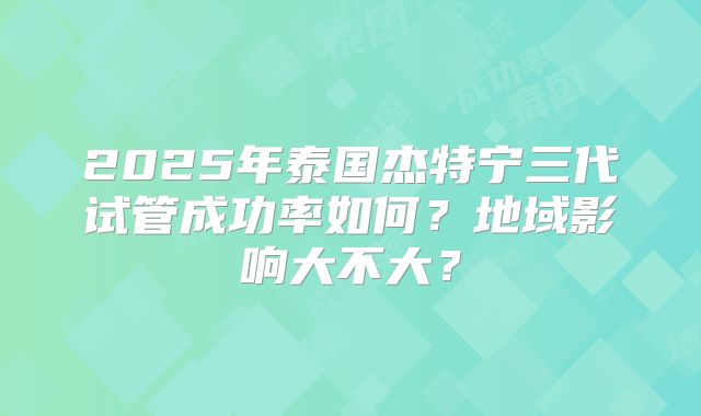 2025年泰国杰特宁三代试管成功率如何？地域影响大不大？