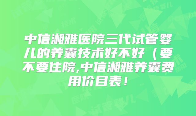 中信湘雅医院三代试管婴儿的养囊技术好不好（要不要住院,中信湘雅养囊费用价目表！