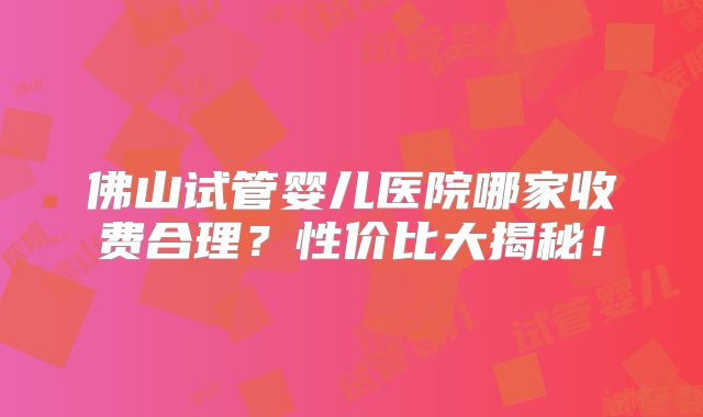 佛山试管婴儿医院哪家收费合理?性价比大揭秘!