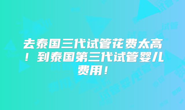 去泰国三代试管花费太高！到泰国第三代试管婴儿费用！