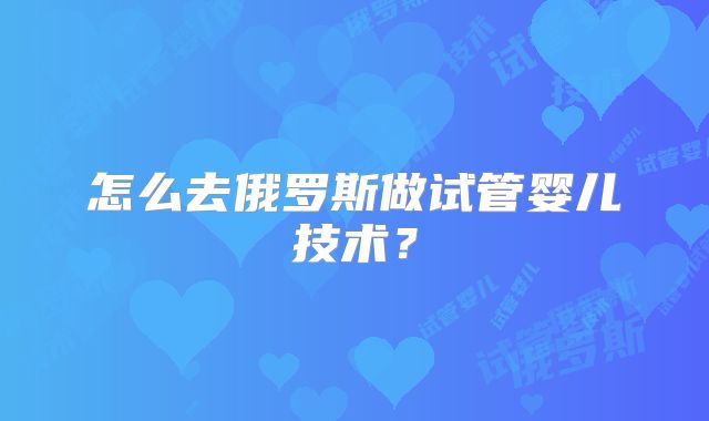 怎么去俄罗斯做试管婴儿技术？