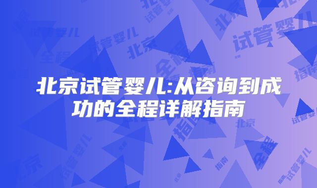 北京试管婴儿:从咨询到成功的全程详解指南