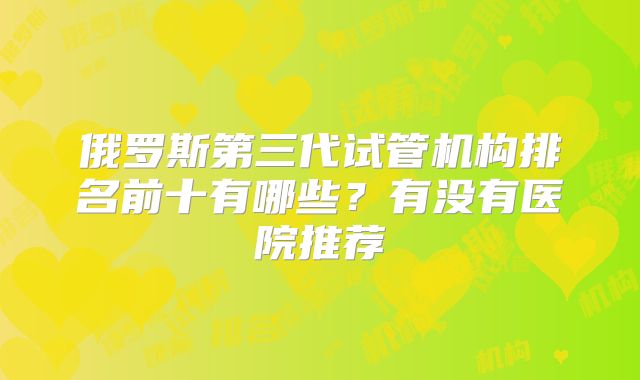 俄罗斯第三代试管机构排名前十有哪些？有没有医院推荐