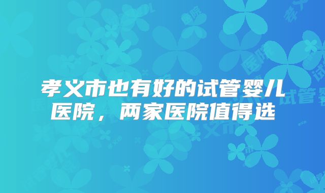 孝义市也有好的试管婴儿医院,两家医院值得选