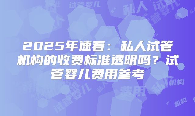 2025年速看：私人试管机构的收费标准透明吗？试管婴儿费用参考
