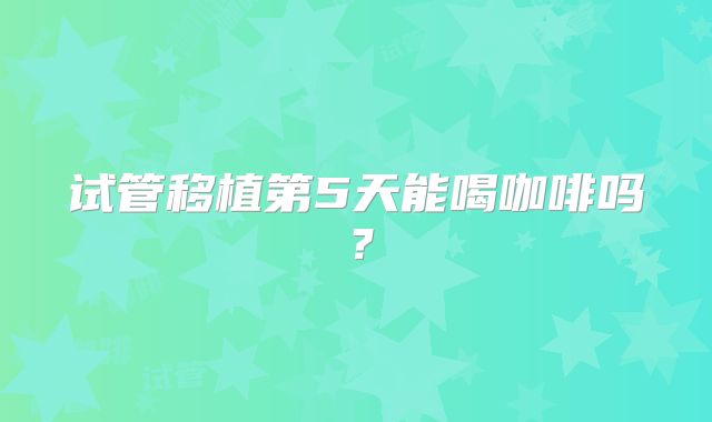 试管移植第5天能喝咖啡吗？