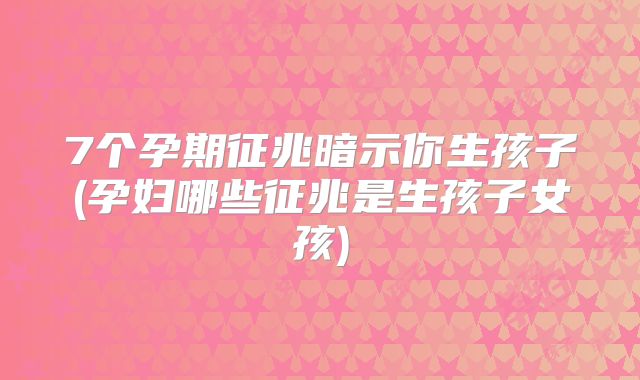 7个孕期征兆暗示你生孩子(孕妇哪些征兆是生孩子女孩)