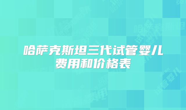 哈萨克斯坦三代试管婴儿费用和价格表