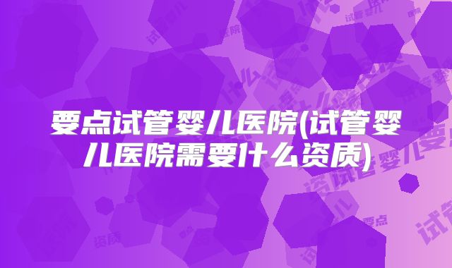 要点试管婴儿医院(试管婴儿医院需要什么资质)