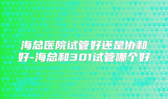 海总医院试管好还是协和好-海总和301试管哪个好