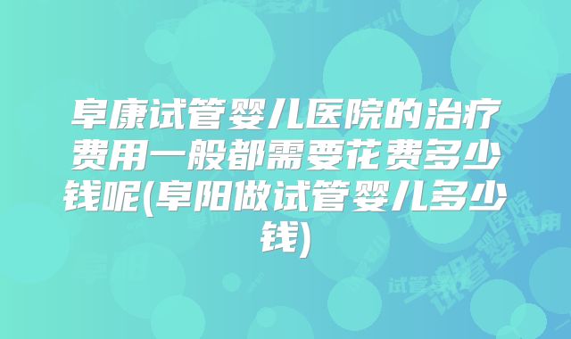 阜康试管婴儿医院的治疗费用一般都需要花费多少钱呢(阜阳做试管婴儿多少钱)