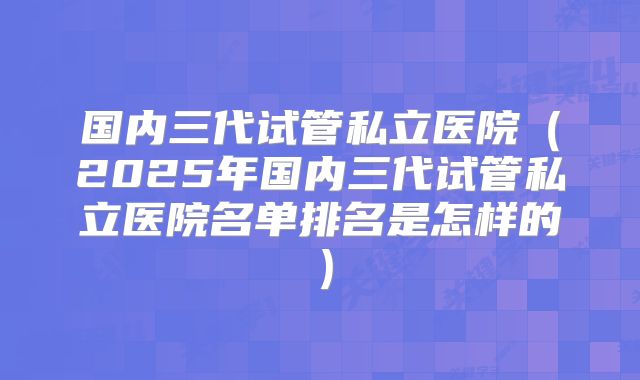 国内三代试管私立医院(2025年国内三代试管私立医院名单排名是怎样的)