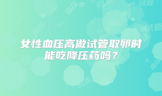 女性血压高做试管取卵时能吃降压药吗？