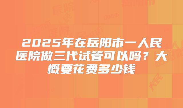 2025年在岳阳市一人民医院做三代试管可以吗？大概要花费多少钱