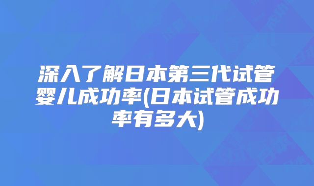 深入了解日本第三代试管婴儿成功率(日本试管成功率有多大)