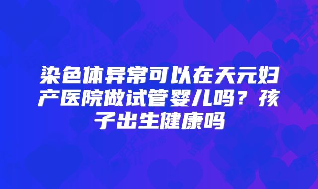 染色体异常可以在天元妇产医院做试管婴儿吗？孩子出生健康吗