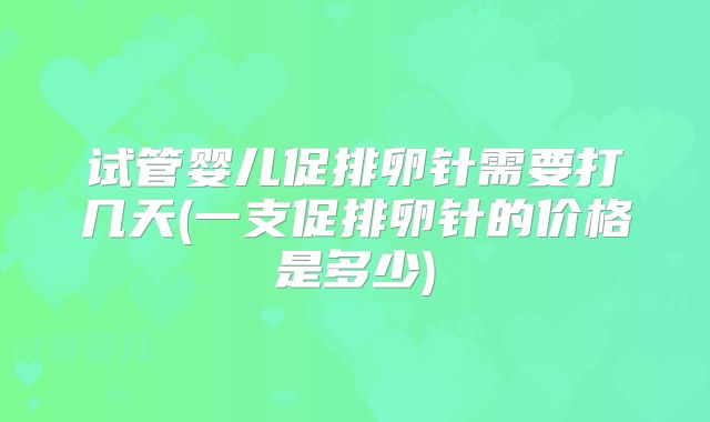 试管婴儿促排卵针需要打几天(一支促排卵针的价格是多少)