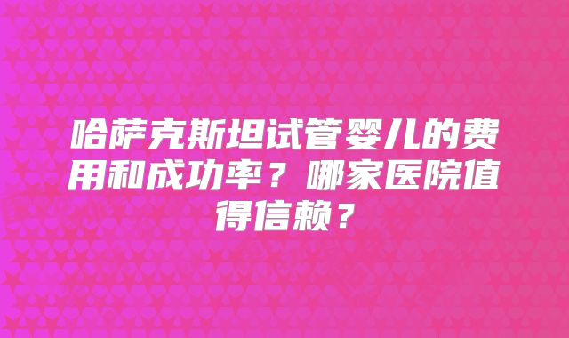 哈萨克斯坦试管婴儿的费用和成功率?哪家医院值得信赖?