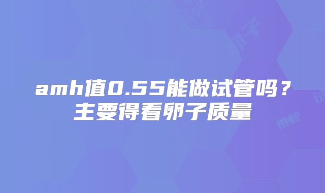 amh值0.55能做试管吗?主要得看卵子质量