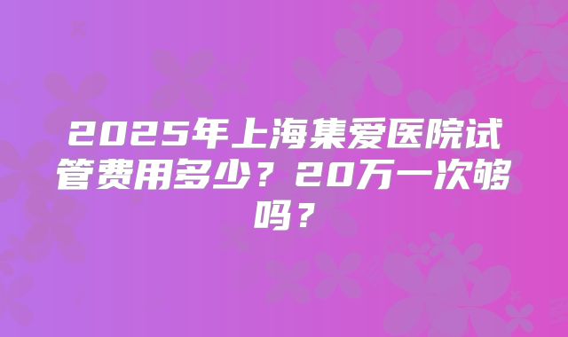 2025年上海集爱医院试管费用多少？20万一次够吗？