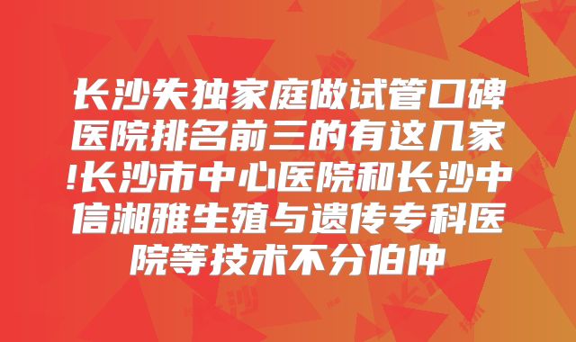 长沙失独家庭做试管口碑医院排名前三的有这几家!长沙市中心医院和长沙中信湘雅生殖与遗传专科医院等技术不分伯仲