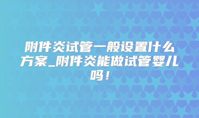 附件炎试管一般设置什么方案_附件炎能做试管婴儿吗！