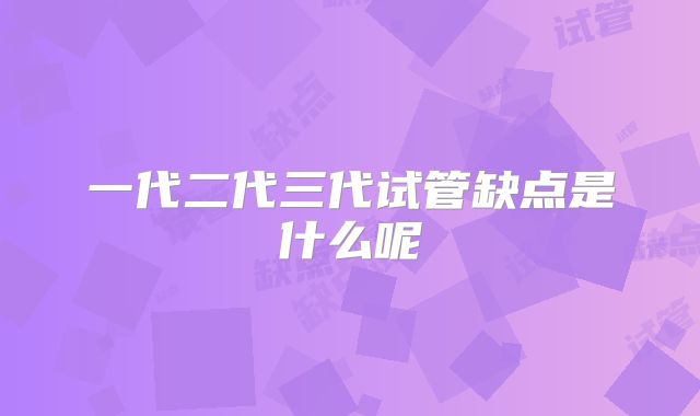 一代二代三代试管缺点是什么呢
