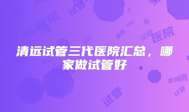 清远试管三代医院汇总，哪家做试管好