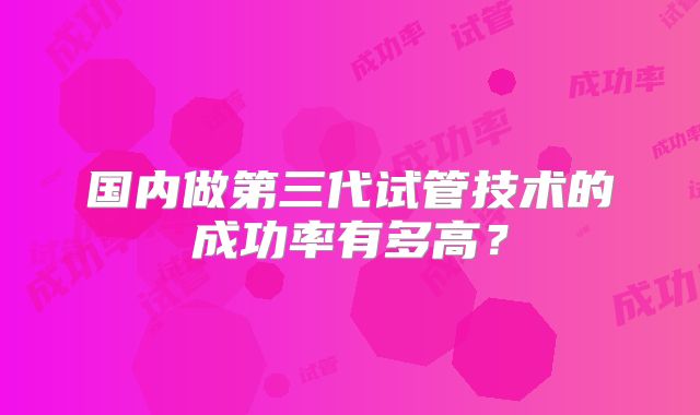 国内做第三代试管技术的成功率有多高?