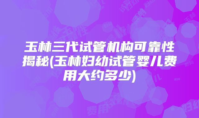 玉林三代试管机构可靠性揭秘(玉林妇幼试管婴儿费用大约多少)