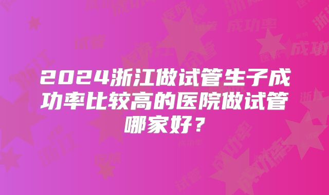 2024浙江做试管生子成功率比较高的医院做试管哪家好?