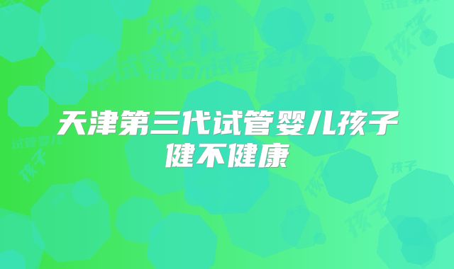 天津第三代试管婴儿孩子健不健康