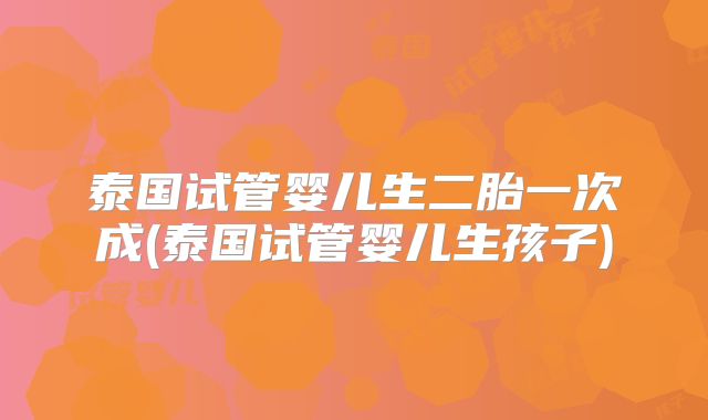 泰国试管婴儿生二胎一次成(泰国试管婴儿生孩子)