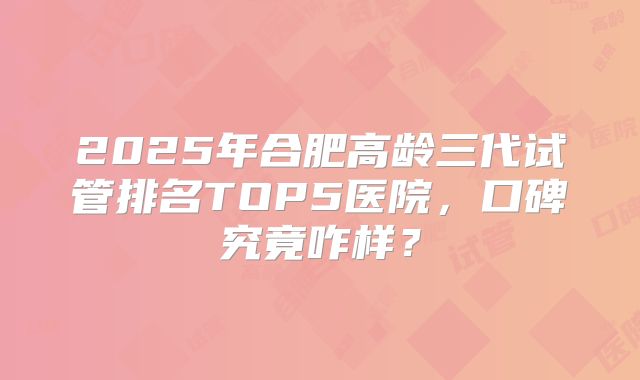 2025年合肥高龄三代试管排名TOP5医院,口碑究竟咋样?