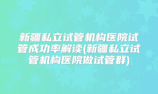 新疆私立试管机构医院试管成功率解读(新疆私立试管机构医院做试管群)