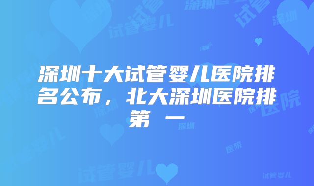 深圳十大试管婴儿医院排名公布，北大深圳医院排第 一