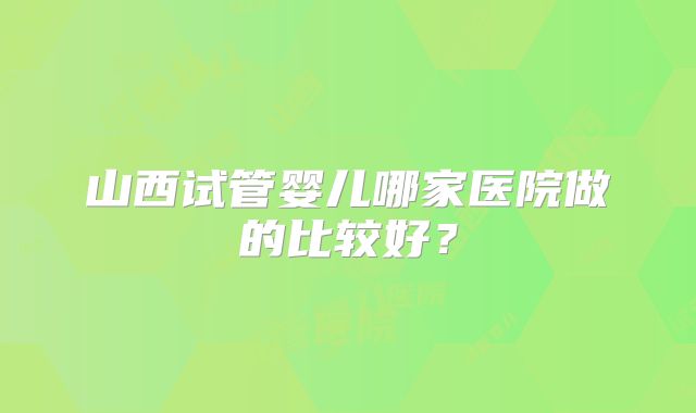 山西试管婴儿哪家医院做的比较好？