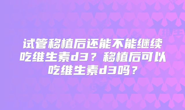 试管移植后还能不能继续吃维生素d3?移植后可以吃维生素d3吗?