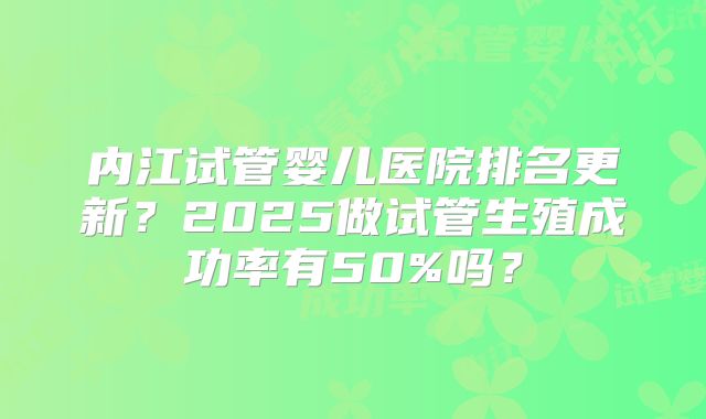 内江试管婴儿医院排名更新？2025做试管生殖成功率有50%吗？