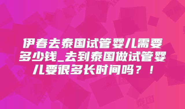 伊春去泰国试管婴儿需要多少钱_去到泰国做试管婴儿要很多长时间吗?!