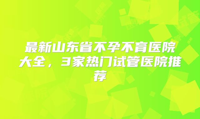 最新山东省不孕不育医院大全，3家热门试管医院推荐